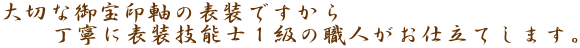 大切な御宝印軸の表装ですから
　　丁寧に表装技能士１級の職人がお仕立てします。
