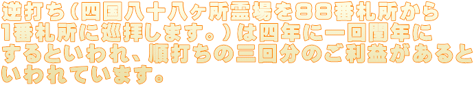 逆打ち(四国八十八ヶ所霊場を88番札所から 1番札所に巡拝します。)は四年に一回閏年に するといわれ、順打ちの三回分のご利益があると いわれています。